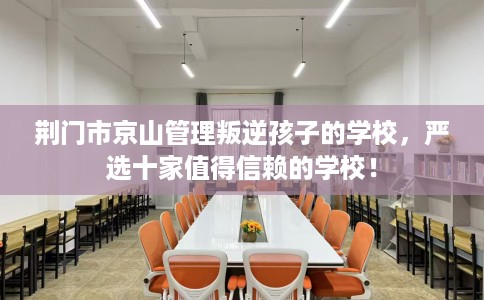 荆门市京山管理叛逆孩子的学校，严选十家值得信赖的学校！