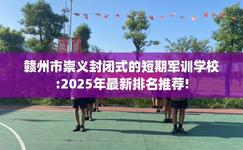 赣州市崇义封闭式的短期军训学校:2025年最新排名推荐!