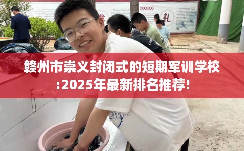 赣州市崇义封闭式的短期军训学校:2025年最新排名推荐!