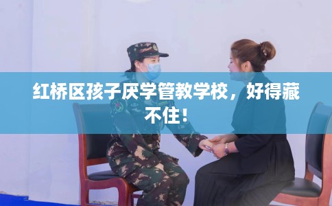 红桥区孩子厌学管教学校，好得藏不住！