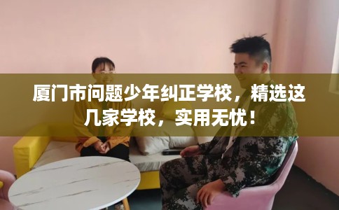 厦门市问题少年纠正学校，精选这几家学校，实用无忧！