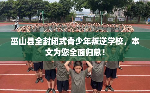 巫山县全封闭式青少年叛逆学校，本文为您全面归总！