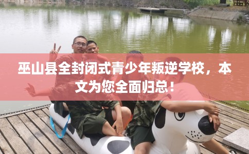 巫山县全封闭式青少年叛逆学校，本文为您全面归总！