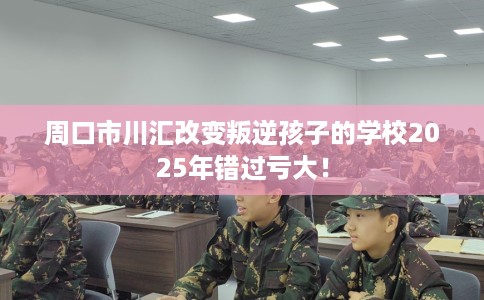 周口市川汇改变叛逆孩子的学校2025年错过亏大！