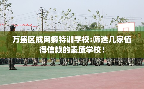 万盛区戒网瘾特训学校:筛选几家值得信赖的素质学校！