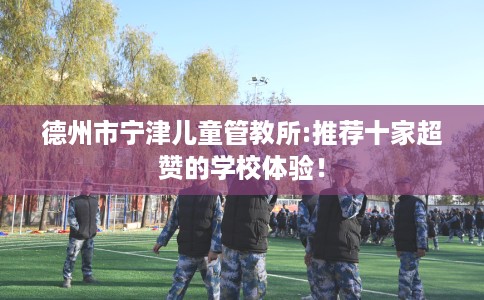 德州市宁津儿童管教所:推荐十家超赞的学校体验！