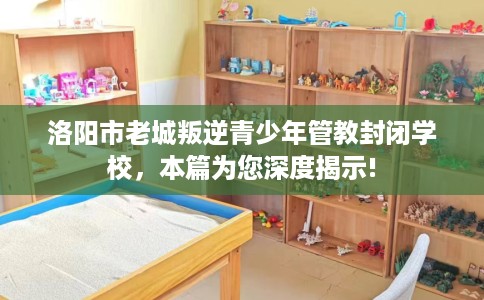 洛阳市老城叛逆青少年管教封闭学校,本篇为您深度揭示! 洛阳市老城叛逆青少年管教封闭学校,本篇为您深度揭示!