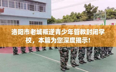 洛阳市老城叛逆青少年管教封闭学校,本篇为您深度揭示! 洛阳市老城叛逆青少年管教封闭学校,本篇为您深度揭示!