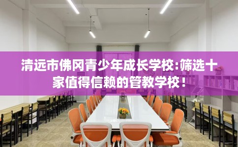 清远市佛冈青少年成长学校:筛选十家值得信赖的管教学校! 清远市佛冈青少年成长学校:筛选十家值得信赖的管教学校!