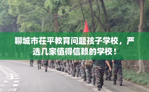 聊城市茌平教育问题孩子学校，严选几家值得信赖的学校！