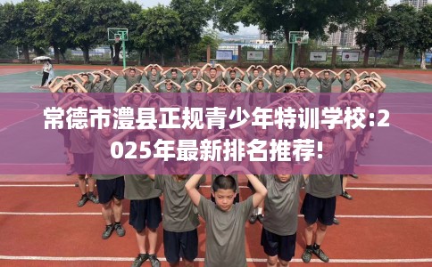 常德市澧县正规青少年特训学校:2025年最新排名推荐!