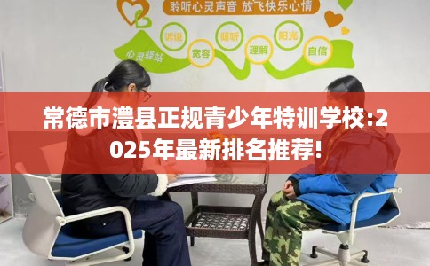常德市澧县正规青少年特训学校:2025年最新排名推荐!