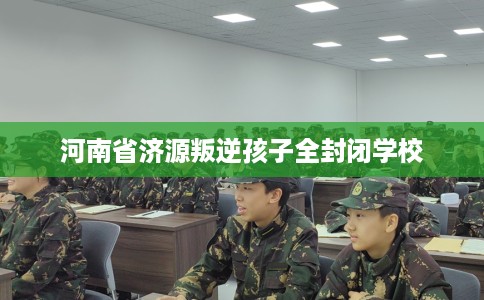 河南省济源叛逆孩子全封闭学校