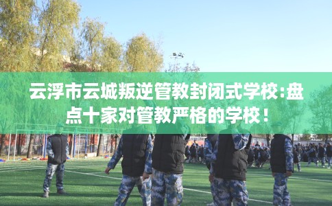 云浮市云城叛逆管教封闭式学校:盘点十家对管教严格的学校！