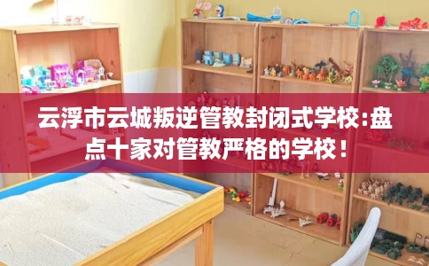 云浮市云城叛逆管教封闭式学校:盘点十家对管教严格的学校！