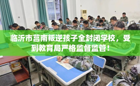 临沂市莒南叛逆孩子全封闭学校，受到教育局严格监督监管！