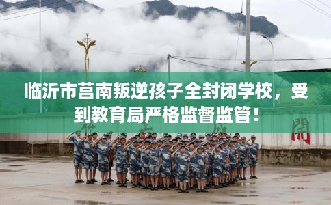 临沂市莒南叛逆孩子全封闭学校，受到教育局严格监督监管！