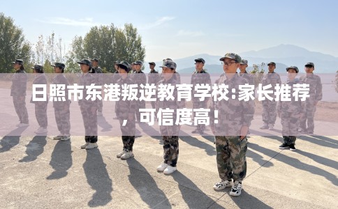 日照市东港叛逆教育学校:家长推荐，可信度高！