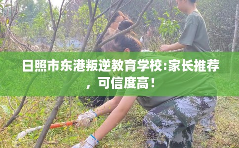 日照市东港叛逆教育学校:家长推荐，可信度高！