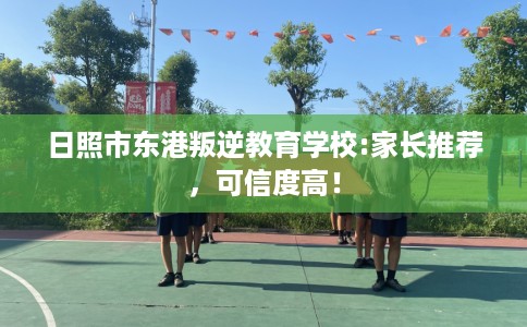 日照市东港叛逆教育学校:家长推荐，可信度高！