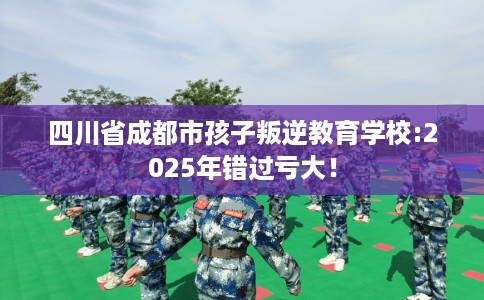 四川省成都市孩子叛逆教育学校:2025年错过亏大！