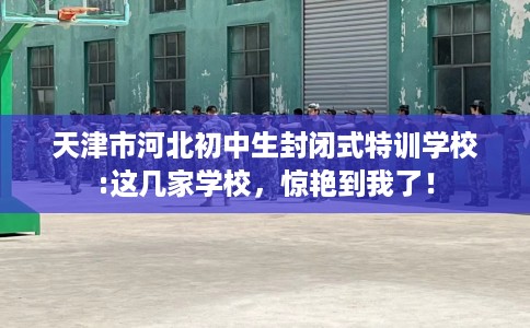 天津市河北初中生封闭式特训学校:这几家学校，惊艳到我了！