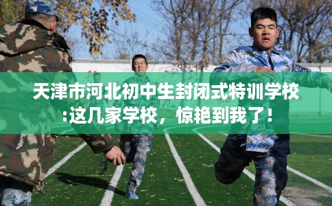 天津市河北初中生封闭式特训学校:这几家学校，惊艳到我了！
