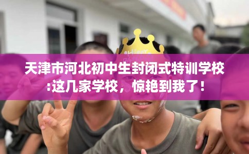 天津市河北初中生封闭式特训学校:这几家学校，惊艳到我了！