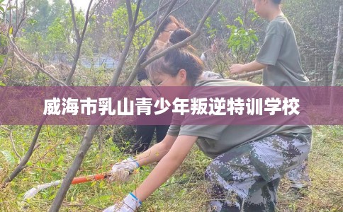 威海市乳山青少年叛逆特训学校