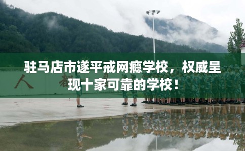 驻马店市遂平戒网瘾学校，权威呈现十家可靠的学校！