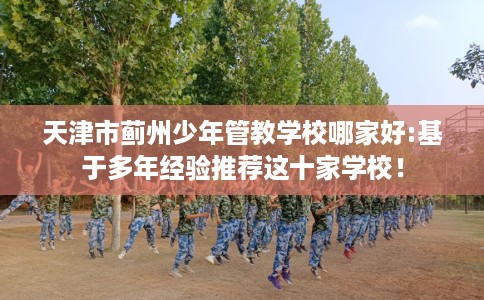 天津市蓟州少年管教学校哪家好:基于多年经验推荐这十家学校！