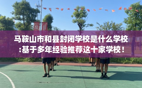 马鞍山市和县封闭学校是什么学校:基于多年经验推荐这十家学校！