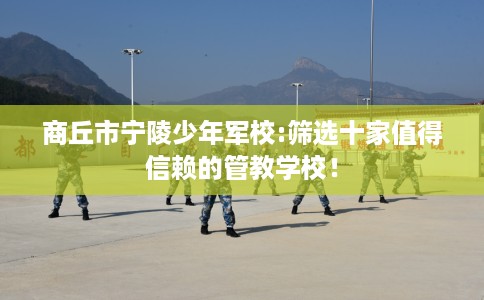 商丘市宁陵少年军校:筛选十家值得信赖的管教学校！