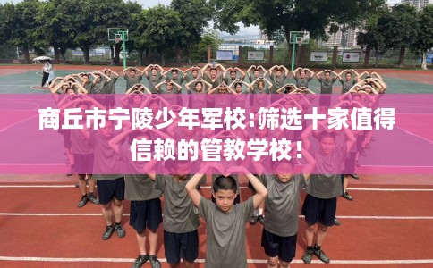 商丘市宁陵少年军校:筛选十家值得信赖的管教学校！