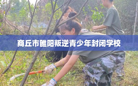 商丘市睢阳叛逆青少年封闭学校