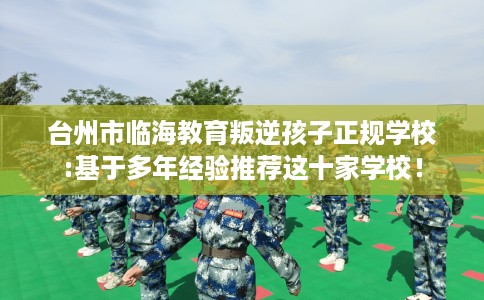 台州市临海教育叛逆孩子正规学校:基于多年经验推荐这十家学校！