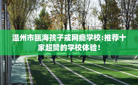 温州市瓯海孩子戒网瘾学校:推荐十家超赞的学校体验！