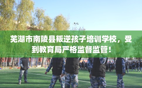 芜湖市南陵县叛逆孩子培训学校，受到教育局严格监督监管！