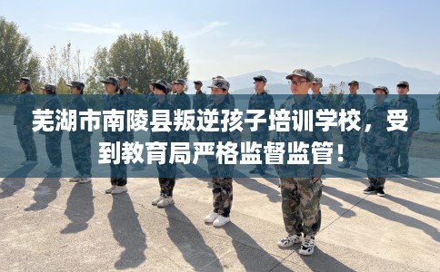 芜湖市南陵县叛逆孩子培训学校，受到教育局严格监督监管！