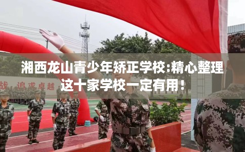 湘西龙山青少年矫正学校:精心整理这十家学校一定有用！