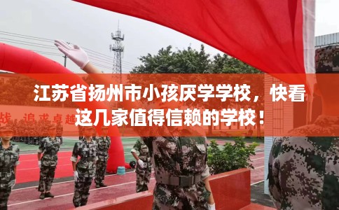 江苏省扬州市小孩厌学学校，快看这几家值得信赖的学校！