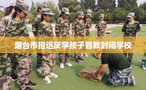 烟台市招远厌学孩子管教封闭学校