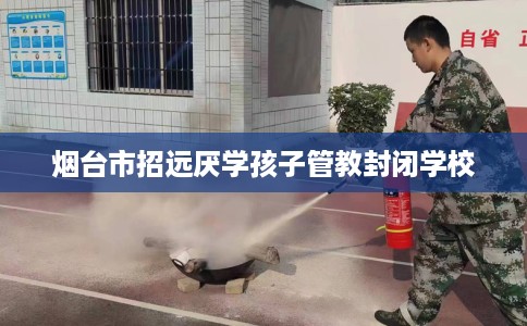 烟台市招远厌学孩子管教封闭学校