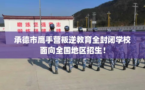 承德市鹰手营叛逆教育全封闭学校面向全国地区招生！