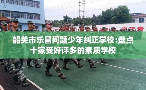 韶关市乐昌问题少年纠正学校:盘点十家受好评多的素质学校