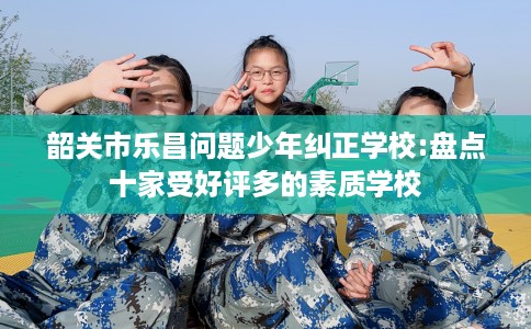 韶关市乐昌问题少年纠正学校:盘点十家受好评多的素质学校
