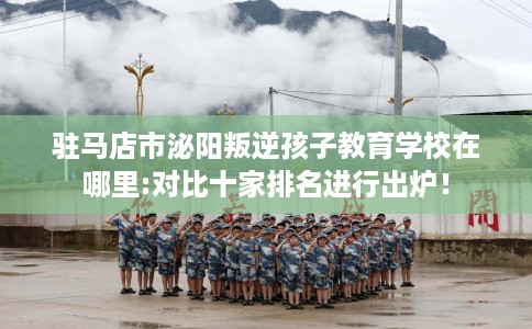 驻马店市泌阳叛逆孩子教育学校在哪里:对比十家排名进行出炉！