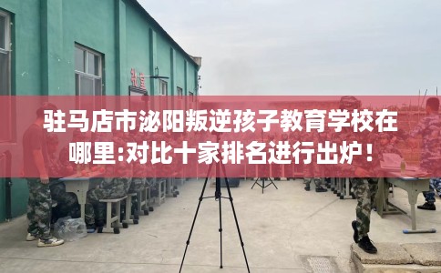 驻马店市泌阳叛逆孩子教育学校在哪里:对比十家排名进行出炉！