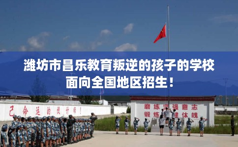 潍坊市昌乐教育叛逆的孩子的学校面向全国地区招生！
