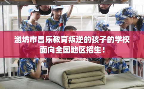 潍坊市昌乐教育叛逆的孩子的学校面向全国地区招生！